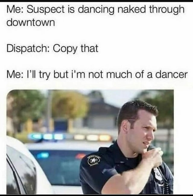 life is meaningless meme - Me Suspect is dancing naked through downtown Dispatch Copy that Me I'll try but i'm not much of a dancer