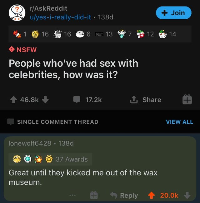 screenshot - rAskReddit uyesireallydidit 138d Join 16 16 6 13 7 12 14 Nsfw People who've had sex with celebrities, how was it? 1 Single Comment Thread View All lonewolf6428 . 138d 37 Awards Great until they kicked me out of the wax museum.