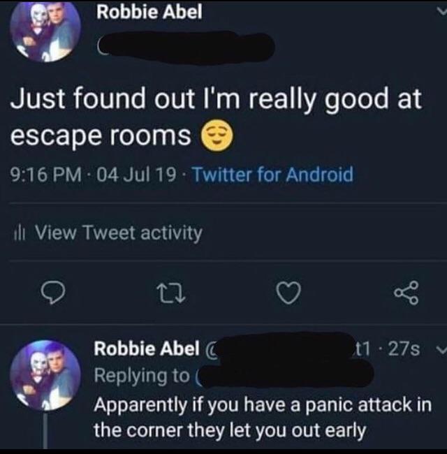 atmosphere - Robbie Abel Just found out I'm really good at escape rooms 04 Jul 19 Twitter for Android ili View Tweet activity Robbie Abel t1 27s Apparently if you have a panic attack in the corner they let you out early