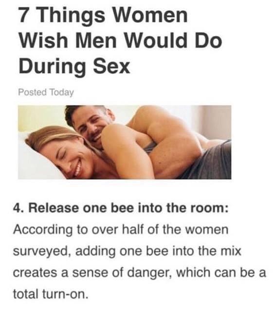 arm - 7 Things Women Wish Men Would Do During Sex Posted Today 4. Release one bee into the room According to over half of the women surveyed, adding one bee into the mix creates a sense of danger, which can be a total turnon.