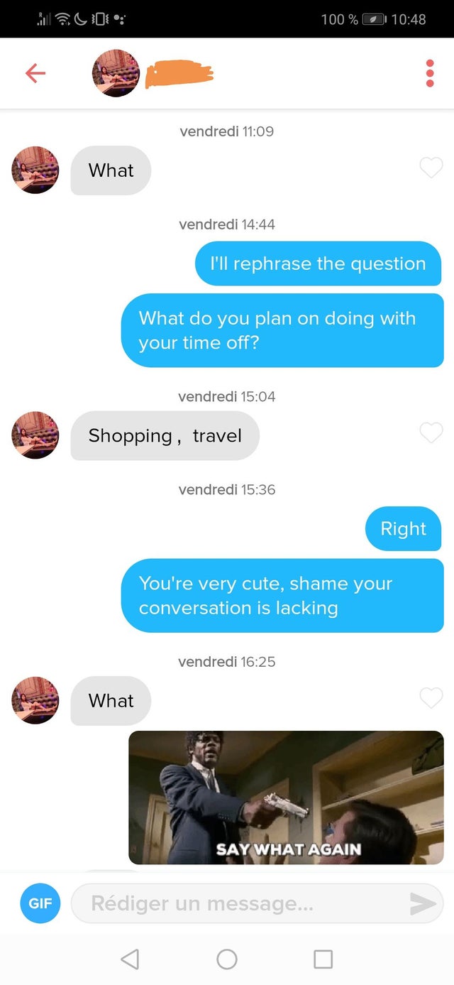 say what again tinder - 100 % K vendredi What vendredi I'll rephrase the question What do you plan on doing with your time off? vendredi Shopping, travel vendredi Right You're very cute, shame your conversation is lacking vendredi What Say What Again Gif 