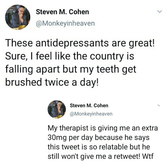point - Steven M. Cohen heaven These antidepressants are great! Sure, I feel the country is falling apart but my teeth get brushed twice a day! Steven M. Cohen heaven My therapist is giving me an extra 30mg per day because he says this tweet is so relatab