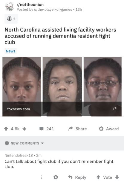 cursed comments news - rnottheonion Posted by utheplayerofgames. 13h 31 North Carolina assisted living facility workers accused of running dementia resident fight club News foxnews.com 241 Award New Nintendofreak18.2m Can't talk about fight club if you do