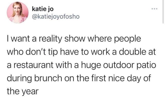 katie jo I want a reality show where people who don't tip have to work a double at a restaurant with a huge outdoor patio during brunch on the first nice day of the year