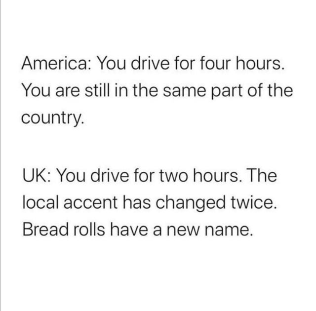 Science - America You drive for four hours. You are still in the same part of the country. Uk You drive for two hours. The local accent has changed twice. Bread rolls have a new name.