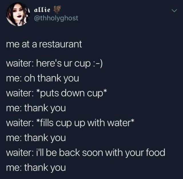 thank you waiter meme - i allie me at a restaurant waiter here's ur cup me oh thank you waiter puts down cup me thank you waiter fills cup up with water me thank you waiter i'll be back soon with your food me thank you