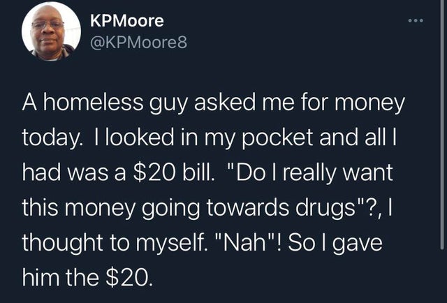 sky - KPMoore A homeless guy asked me for money today. I looked in my pocket and all | had was a $20 bill. "Do I really want this money going towards drugs"?,| thought to myself. "Nah"! Sol gave him the $20.