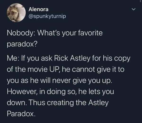 atmosphere - Alenora Nobody What's your favorite paradox? Me If you ask Rick Astley for his copy of the movie Up, he cannot give it to you as he will never give you up. However, in doing so, he lets you down. Thus creating the Astley Paradox.