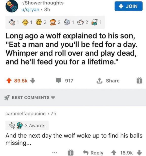 web page - rShowerthoughts usjryan. 8h Join 1 1 2 2 591 m 2 1 Long ago a wolf explained to his son, "Eat a man and you'll be fed for a day. Whimper and roll over and play dead, and he'll feed you for a lifetime." 917 1 Best caramelfappucino .7h 3 Awards A