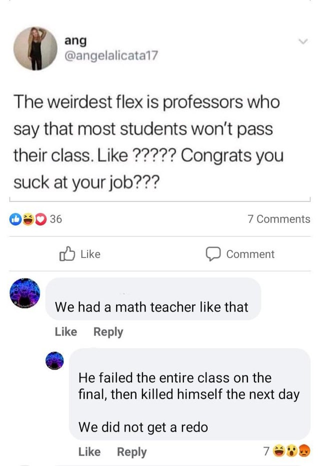screenshot - ang The weirdest flex is professors who say that most students won't pass their class. ????? Congrats you suck at your job??? 36 7 Comment We had a math teacher that He failed the entire class on the final, then killed himself the next day We