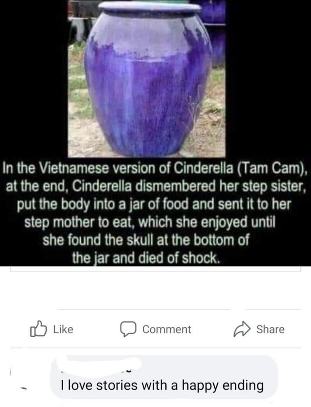 vietnamese cinderella dark - In the Vietnamese version of Cinderella Tam Cam, at the end, Cinderella dismembered her step sister, put the body into a jar of food and sent it to her step mother to eat, which she enjoyed until she found the skull at the bot