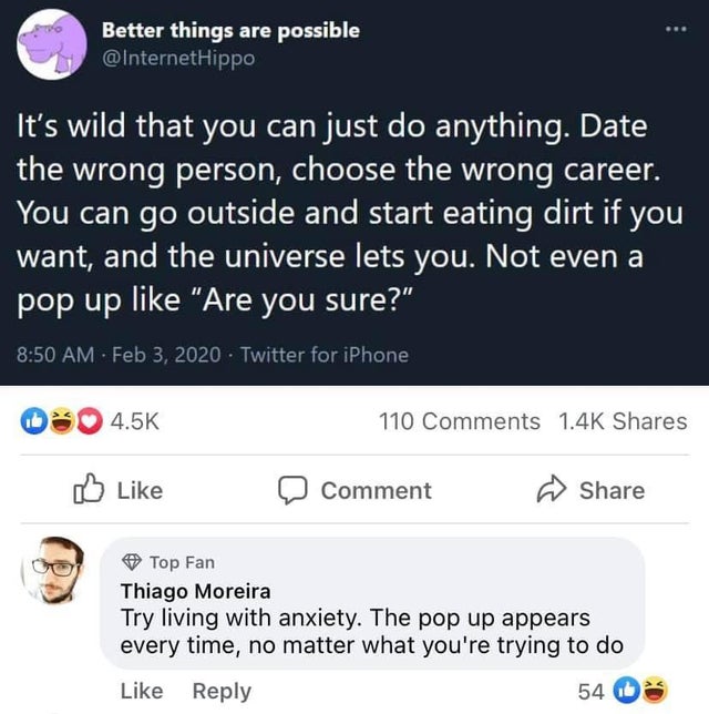 screenshot - Better things are possible Hippo It's wild that you can just do anything. Date the wrong person, choose the wrong career. You can go outside and start eating dirt if you want, and the universe lets you. Not even a pop up "Are you sure?" Twitt