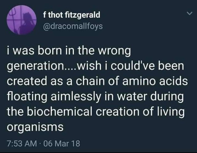 depression vibrators and heroin - f thot fitzgerald i was born in the wrong generation....wish i could've been created as a chain of amino acids floating aimlessly in water during the biochemical creation of living organisms 06 Mar 18
