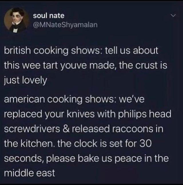 atmosphere - soul nate Shyamalan british cooking shows tell us about this wee tart youve made, the crust is just lovely american cooking shows we've replaced your knives with philips head screwdrivers & released raccoons in the kitchen, the clock is set f