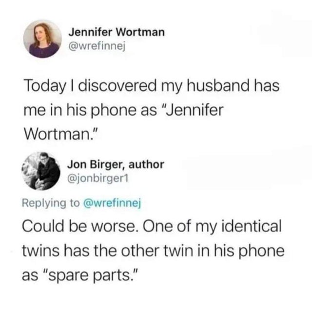 개드립 - Jennifer Wortman Today I discovered my husband has me in his phone as "Jennifer Wortman." Jon Birger, author Could be worse. One of my identical twins has the other twin in his phone as "spare parts."