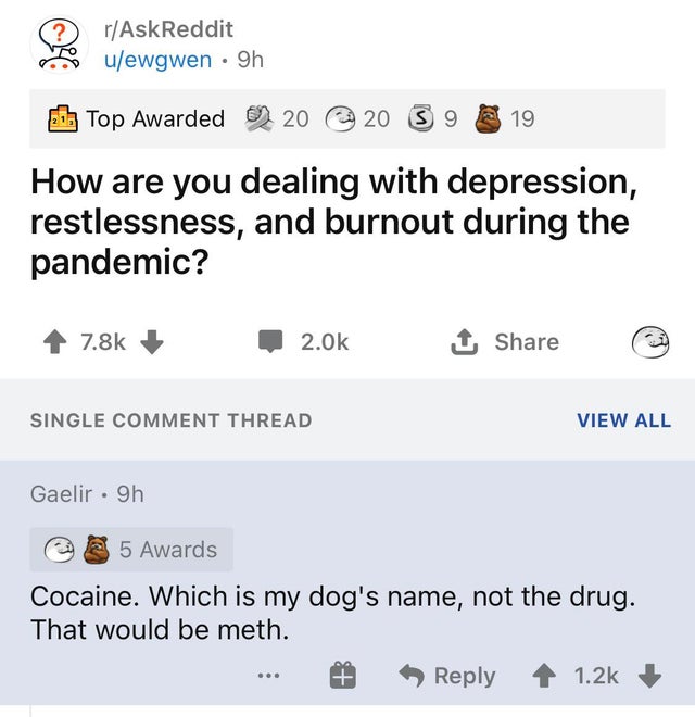 number - rAskReddit uewgwen 9h Top Awarded 20 20 3 9 19 How are you dealing with depression, restlessness, and burnout during the pandemic? 2.Ok 1 Single Comment Thread View All Gaelir. 9h a 5 Awards Cocaine. Which is my dog's name, not the drug. That wou