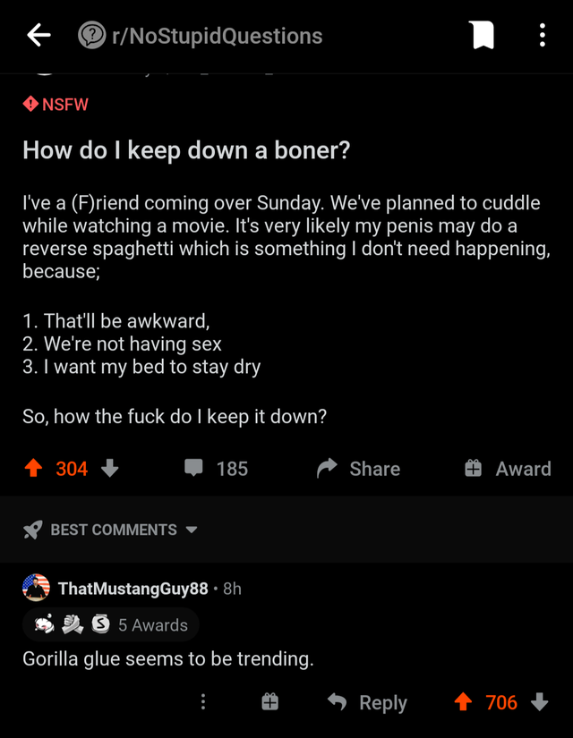 screenshot - rNoStupid Questions Nsfw How do I keep down a boner? I've a Friend coming over Sunday. We've planned to cuddle while watching a movie. It's very ly my penis may do a reverse spaghetti which is something I don't need happening, because; 1. Tha