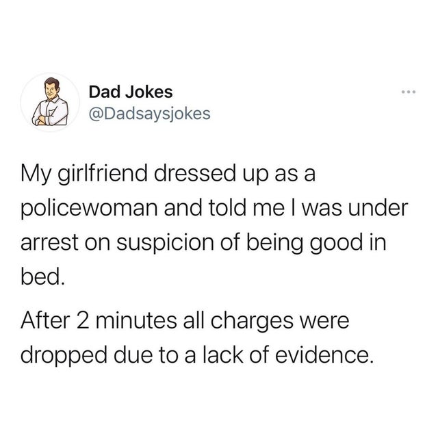 Dad Jokes My girlfriend dressed up as a policewoman and told me I was under arrest on suspicion of being good in bed. After 2 minutes all charges were dropped due to a lack of evidence.