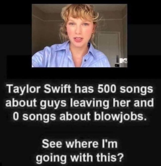 taylor swift has 500 songs - Taylor Swift has 500 songs about guys leaving her and 0 songs about blowjobs. See where I'm going with this?