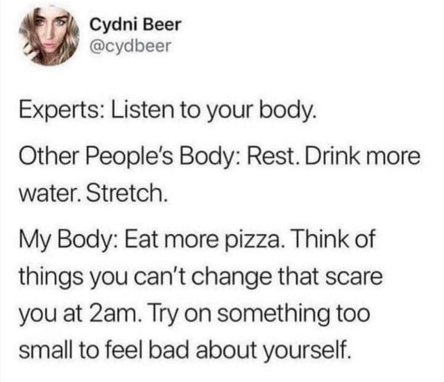 head - Cydni Beer Experts Listen to your body. Other People's Body Rest. Drink more water. Stretch. My Body Eat more pizza. Think of things you can't change that scare you at 2am. Try on something too small to feel bad about yourself.