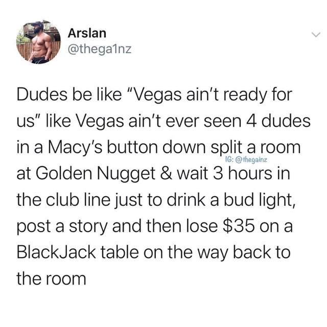 point - Arslan Ig Dudes be "Vegas ain't ready for us" Vegas ain't ever seen 4 dudes in a Macy's button down split a room at Golden Nugget & wait 3 hours in the club line just to drink a bud light, post a story and then lose $35 on a BlackJack table on the