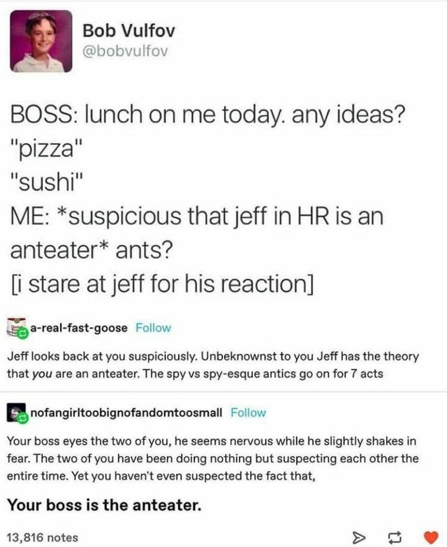 suspect is an anteater - Bob Vulfov Boss lunch on me today. any ideas? "pizza" "Sushi" Me suspicious that jeff in Hr is an anteater ants? i stare at jeff for his reaction arealfastgoose Jeff looks back at you suspiciously. Unbeknownst to you Jeff has the 
