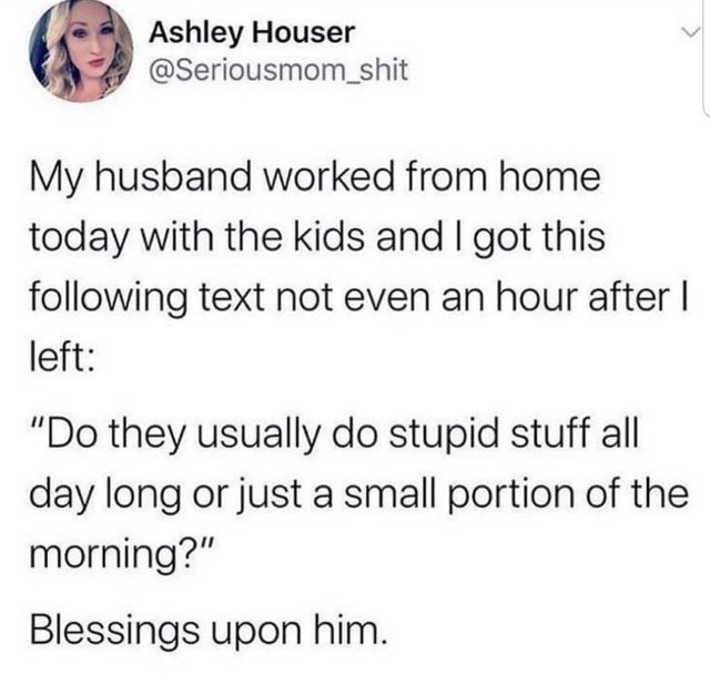 paper - Ashley Houser My husband worked from home today with the kids and I got this ing text not even an hour after | left "Do they usually do stupid stuff all day long or just a small portion of the morning?" Blessings upon him.
