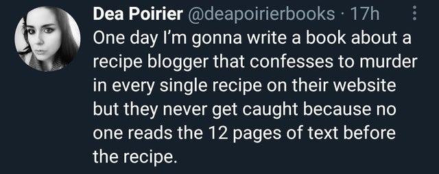human behavior - Dea Poirier 17h One day I'm gonna write a book about a recipe blogger that confesses to murder in every single recipe on their website but they never get caught because no one reads the 12 pages of text before the recipe.