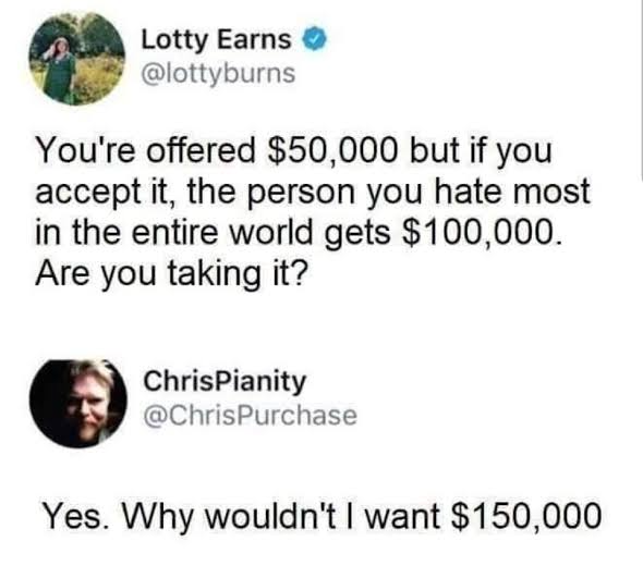 funny pics - You're offered $50,000 but if you accept it, the person you hate most in the entire world gets $100,000. Are you taking it? - Yes. Why wouldn't I want $150,000