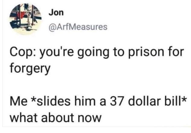 funny pics - Cop you're going to prison for forgery Me slides him a 37 dollar bill what about now