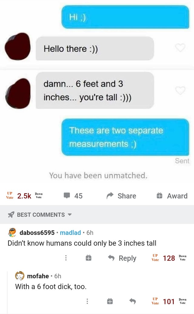 web page - Hi ; Hello there damn... 6 feet and 3 inches... you're tall These are two separate measurements ; Sent You have been unmatched. Up Vote Vote Down 45 # Award Best daboss6595.madlad. 6h Didn't know humans could only be 3 inches tall Down Vore 128