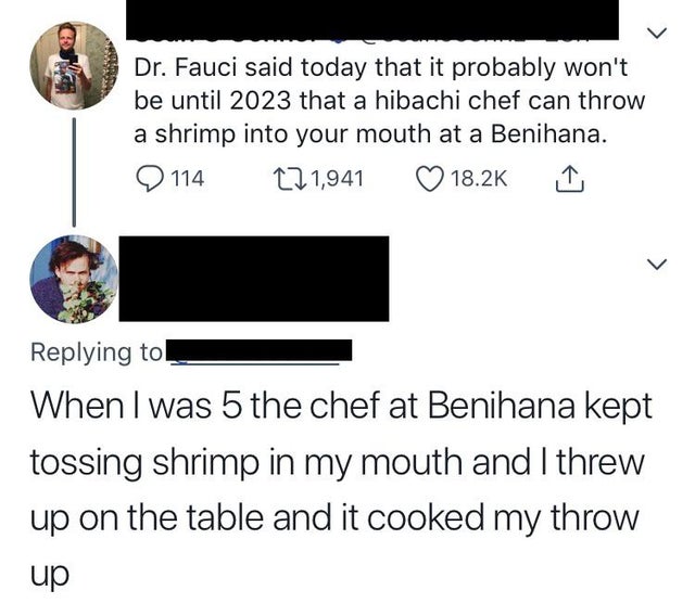 angle - Dr. Fauci said today that it probably won't be until 2023 that a hibachi chef can throw a shrimp into your mouth at a Benihana. 114 121,941 > When I was 5 the chef at Benihana kept tossing shrimp in my mouth and I threw up on the table and it cook