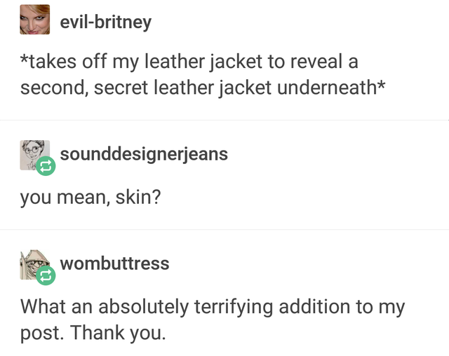 document - evilbritney takes off my leather jacket to reveal a second, secret leather jacket underneath sounddesignerjeans you mean, skin? wombuttress What an absolutely terrifying addition to my post. Thank you.