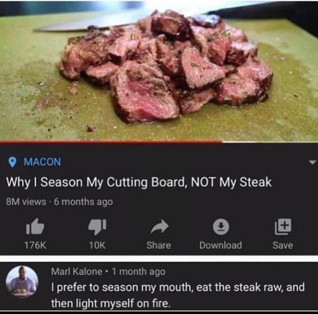 funny pro tips - Macon Why I Season My Cutting Board, Not My Steak 8M views 6 months ago 10K Download Save Marl Kalone. 1 month ago I prefer to season my mouth, eat the steak raw, and then light myself on fire.