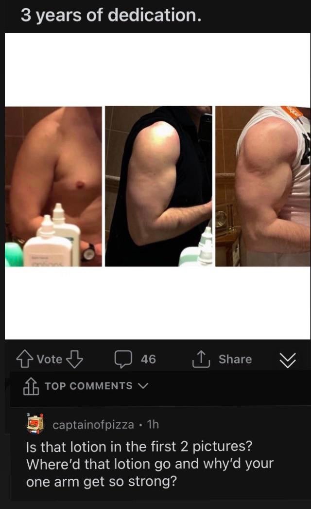 muscle - 3 years of dedication. 46 1 Vote B 1. Top V captainofpizza 1h Is that lotion in the first 2 pictures? Where'd that lotion go and why'd your one arm get so strong?