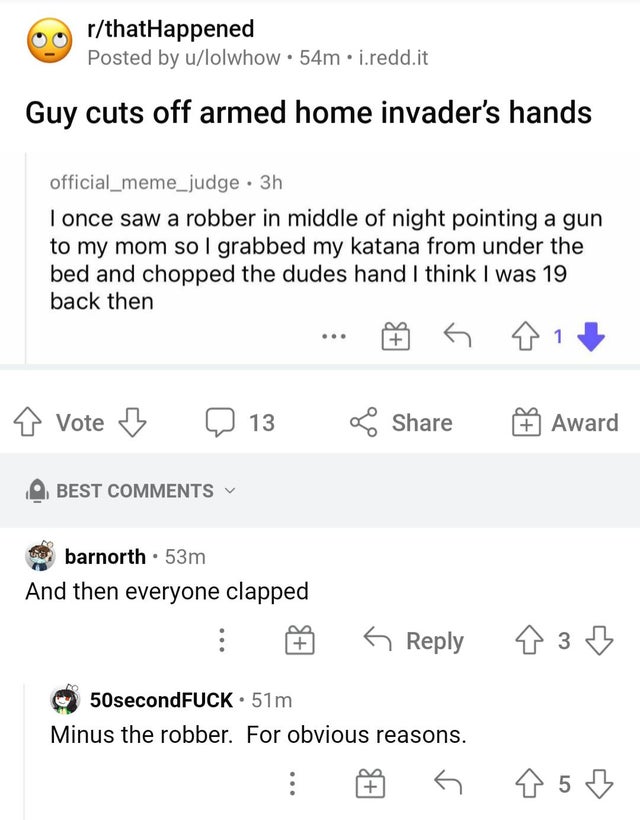 number - rthatHappened Posted by ulolwhow 54m.i.redd.it Guy cuts off armed home invader's hands official_meme_judge. 3h I once saw a robber in middle of night pointing a gun to my mom so I grabbed my katana from under the bed and chopped the dudes hand I 