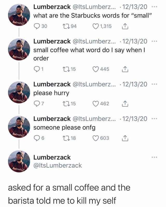 . Lumberzack .... 121320 what are the Starbucks words for "small" 1294 1,315 dadivveless 30 Budweis Lumberzack ... 121320 small coffee what word do I say when I order 21 2215 445 Lumberzack ... 121320 please hurry 7 1215 Budweis! 462 Lumberzack ... 121320