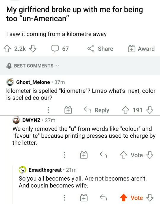 document - My girlfriend broke up with me for being too "unAmerican" I saw it coming from a kilometre away 8 B 67 Award Best Ghost_Melone . 37m kilometer is spelled "kilometre"? Lmao what's next, color is spelled colour? 5 191 Dwynz. 27m We only removed t
