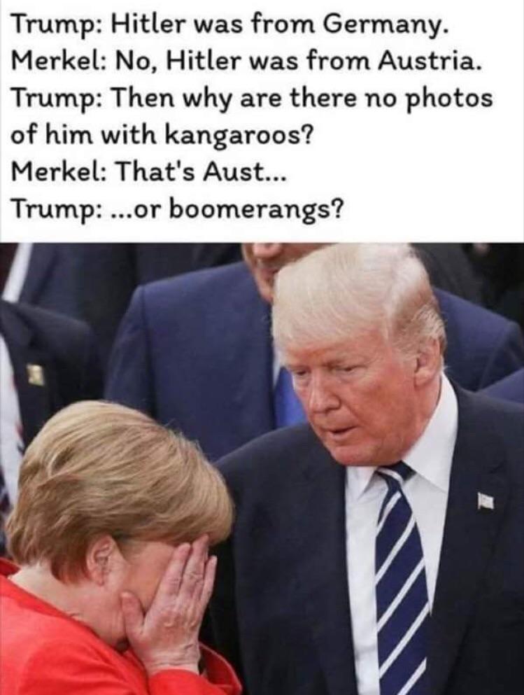 political meme merkel trump meme - Trump Hitler was from Germany. Merkel No, Hitler was from Austria. Trump Then why are there no photos of him with kangaroos? Merkel That's Aust... Trump ...or boomerangs?