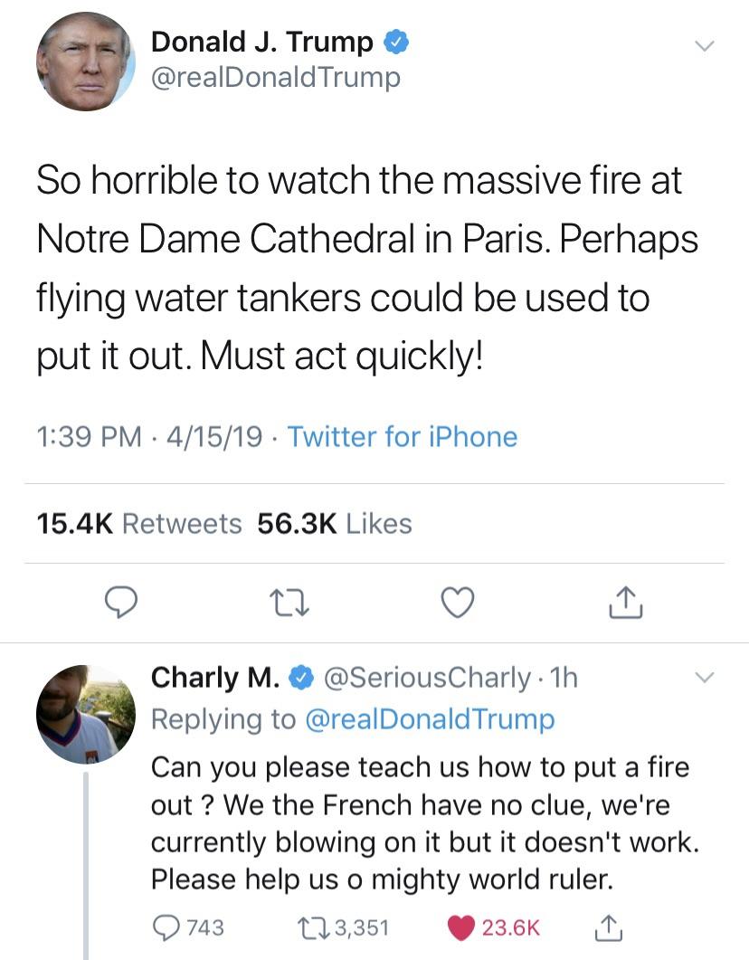 document - Donald J. Trump Trump So horrible to watch the massive fire at Notre Dame Cathedral in Paris. Perhaps flying water tankers could be used to put it out. Must act quickly! 41519. Twitter for iPhone Charly M. 1h Trump Can you please teach us how t