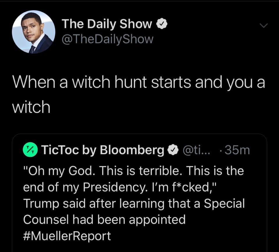 angle - The Daily Show Show Co When a witch hunt starts and you a witch TicToc by Bloomberg ... 35m "Oh my God. This is terrible. This is the end of my Presidency. I'm fcked," Trump said after learning that a Special Counsel had been appointed