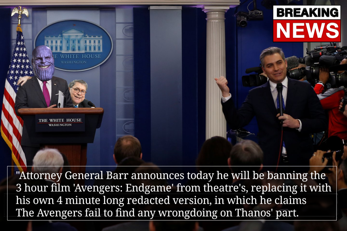 james s. brady press briefing room - Breaking News E While House Washinoon The White House Washington "Attorney General Barr announces today he will be banning the 3 hour film 'Avengers Endgame' from theatre's, replacing it with his own 4 minute long reda