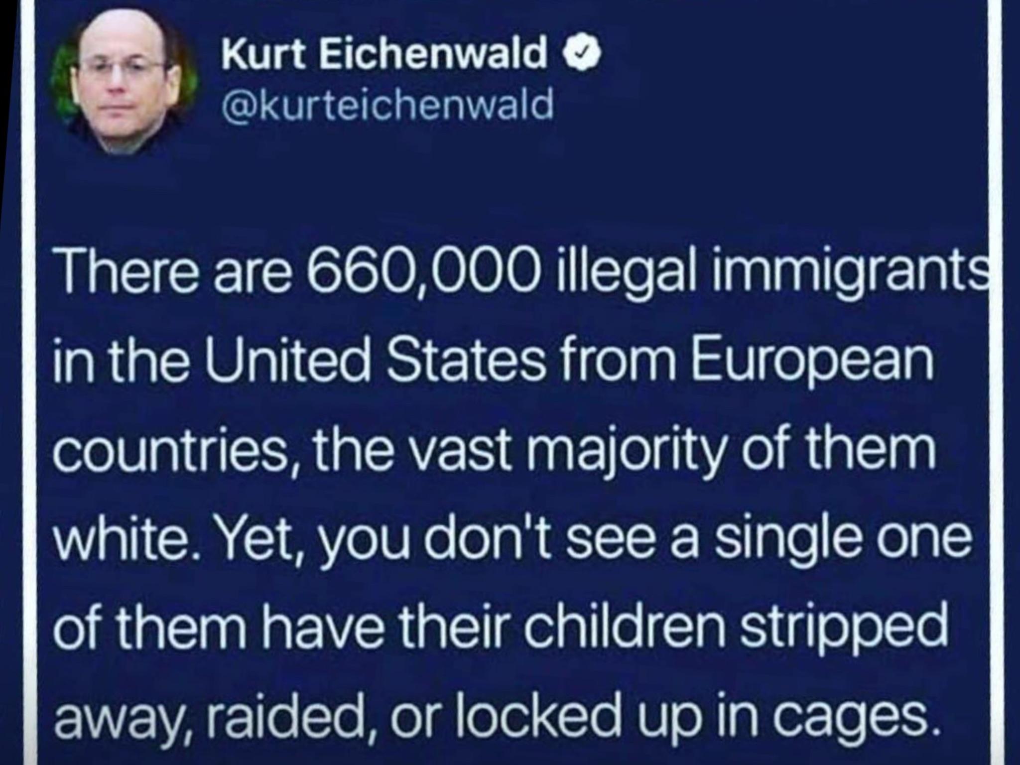 atmosphere - Kurt Eichenwald There are 660,000 illegal immigrants in the United States from European countries, the vast majority of them white. Yet, you don't see a single one of them have their children stripped away, raided, or locked up in cages.