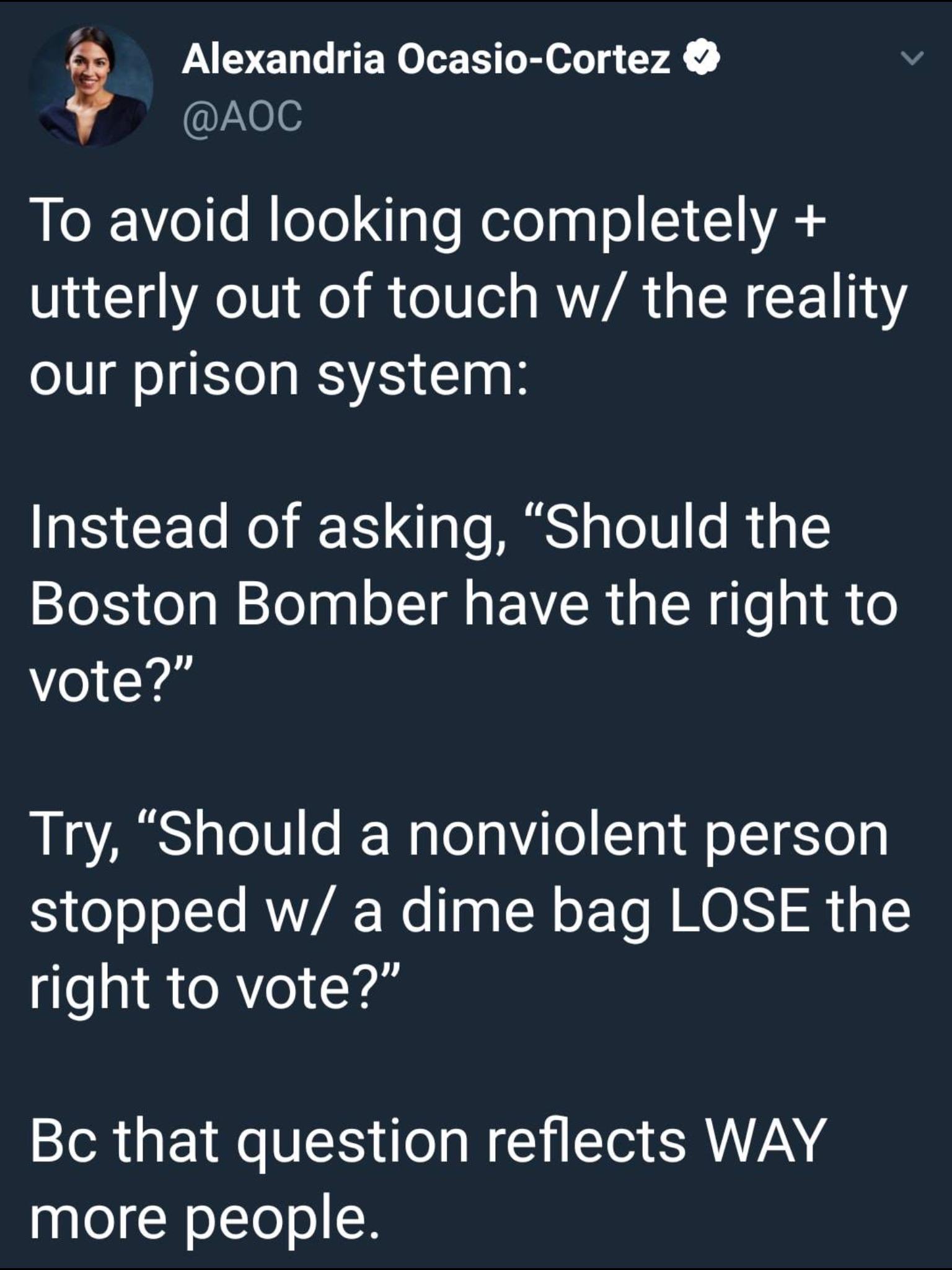 angle - Alexandria OcasioCortez To avoid looking completely utterly out of touch w the reality our prison system Instead of asking, Should the Boston Bomber have the right to vote?" Try, Should a nonviolent person stopped w a dime bag Lose the right to vo