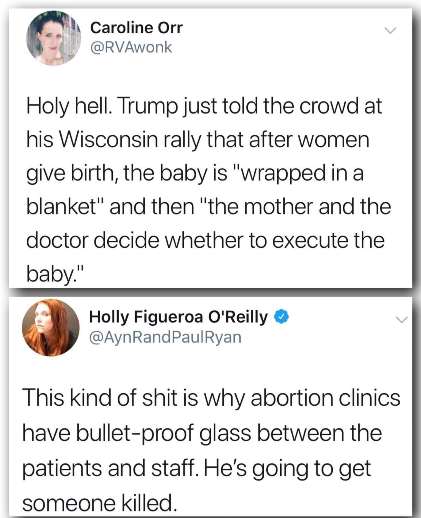 document - Caroline Orr Holy hell. Trump just told the crowd at his Wisconsin rally that after women give birth, the baby is "wrapped in a blanket" and then "the mother and the doctor decide whether to execute the baby." Holly Figueroa O'Reilly This kind 