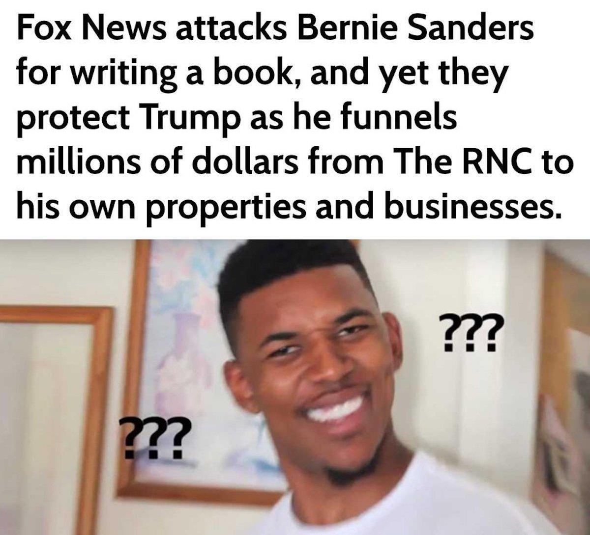 confusion reaction - Fox News attacks Bernie Sanders for writing a book, and yet they protect Trump as he funnels millions of dollars from The Rnc to his own properties and businesses. ??? ??