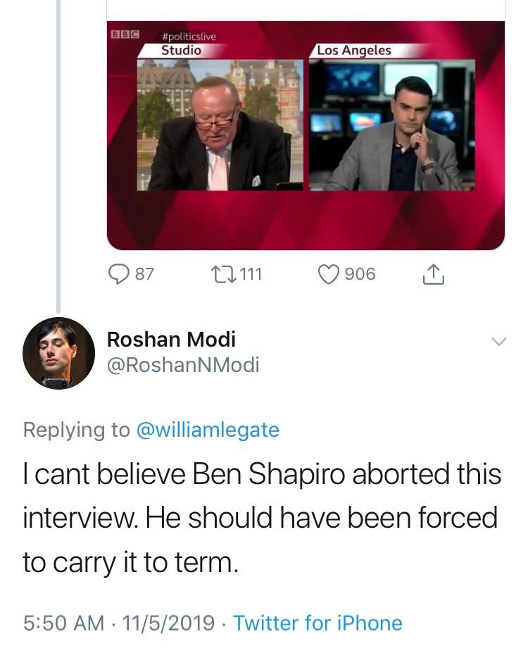 conversation - Bbc Studio Los Angeles D87 27111 0 906 Roshan Modi I cant believe Ben Shapiro aborted this interview. He should have been forced to carry it to term. 1152019 Twitter for iPhone