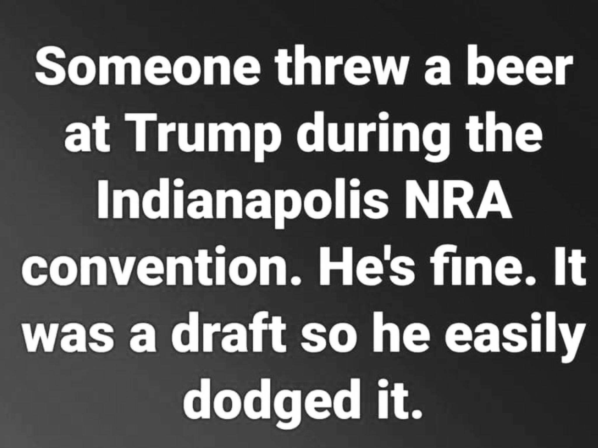 angle - Someone threw a beer at Trump during the Indianapolis Nra convention. He's fine. It was a draft so he easily dodged it.
