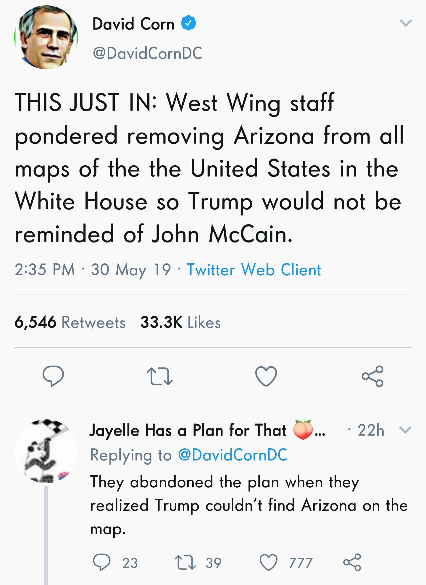 angle - David Corn This Just In West Wing staff pondered removing Arizona from all maps of the the United States in the White House so Trump would not be reminded of John McCain. 30 May 19 Twitter Web Client 6,546 Jayelle Has a Plan for That W... 22hv The