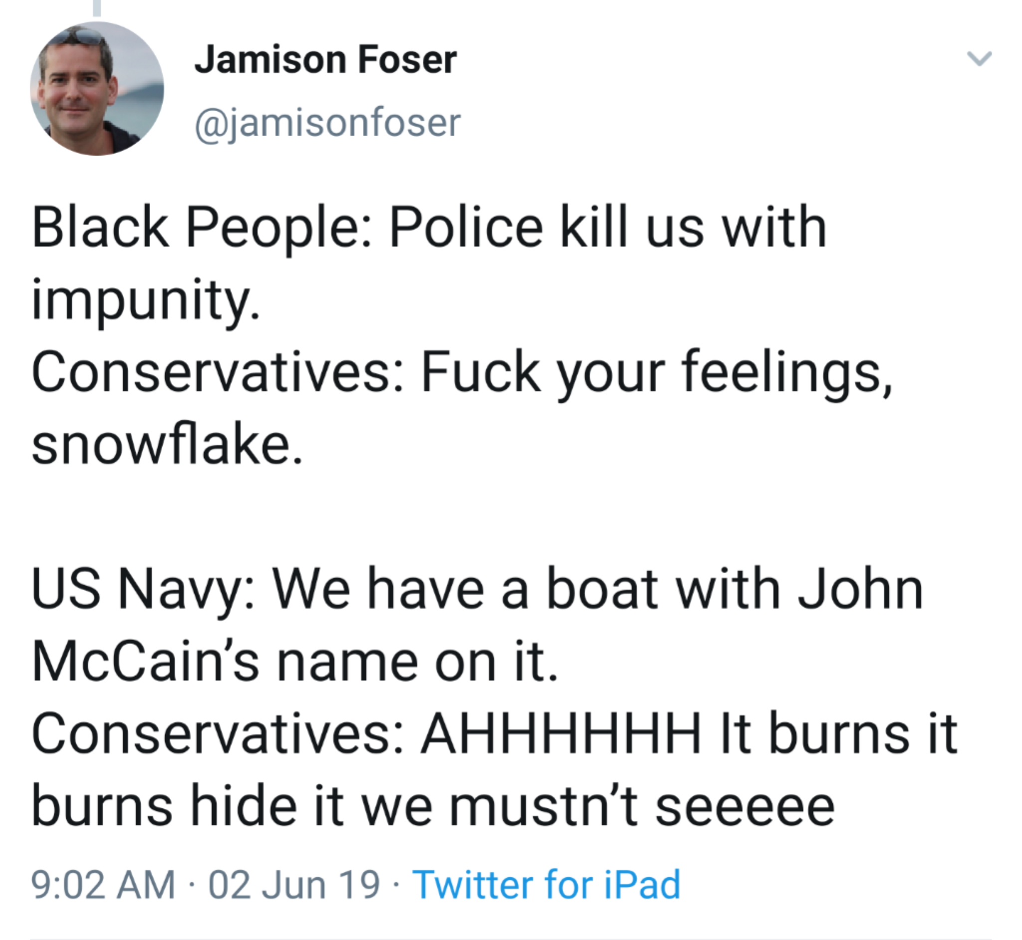 document - Jamison Foser Black People Police kill us with impunity. Conservatives Fuck your feelings, snowflake. Us Navy We have a boat with John McCain's name on it. Conservatives Ahhhhhh It burns it burns hide it we mustn't seeeee 02 Jun 19 Twitter for 